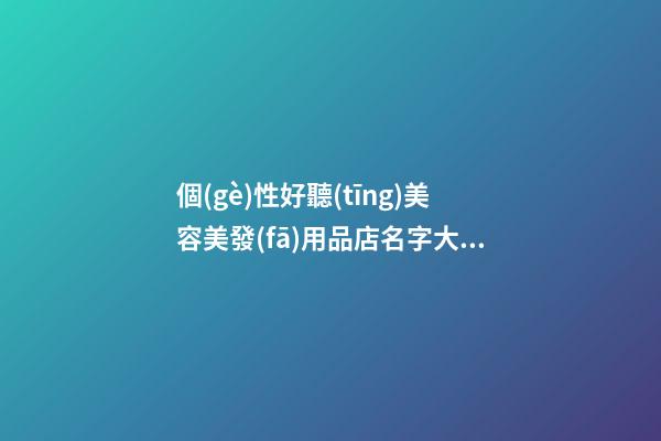 個(gè)性好聽(tīng)美容美發(fā)用品店名字大全 好聽(tīng)時(shí)尚美容美發(fā)用品店起名